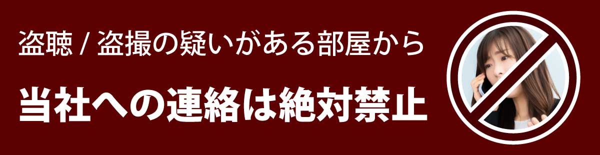 盗聴・盗撮被害が考えられるお部屋から、当社への連絡は絶対にお控えください。